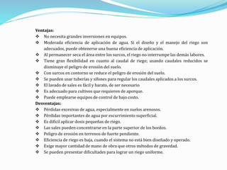 Ventajas:
 No necesita grandes inversiones en equipos.
 Moderada eficiencia de aplicación de agua. Si el diseño y el manejo del riego son
adecuados, puede obtenerse una buena eficiencia de aplicación.
 Al permanecer seca el área entre los surcos, el riego no interrumpe las demás labores.
 Tiene gran flexibilidad en cuanto al caudal de riego; usando caudales reducidos se
disminuye el peligro de erosión del suelo.
 Con surcos en contorno se reduce el peligro de erosión del suelo.
 Se pueden usar tuberías y sifones para regular los caudales aplicados a los surcos.
 El lavado de sales es fácil y barato, de ser necesario
 Es adecuado para cultivos que requieren de aporque.
 Puede emplearse equipos de control de bajo costo.
Desventajas:
 Pérdidas excesivas de agua, especialmente en suelos arenosos.
 Pérdidas importantes de agua por escurrimiento superficial.
 Es difícil aplicar dosis pequeñas de riego.
 Las sales pueden concentrarse en la parte superior de los bordos.
 Peligro de erosión en terrenos de fuerte pendiente.
 Eficiencia de riego es baja, cuando el sistema no está bien diseñado y operado.
 Exige mayor cantidad de mano de obra que otros métodos de gravedad.
 Se pueden presentar dificultades para lograr un riego uniforme.
 