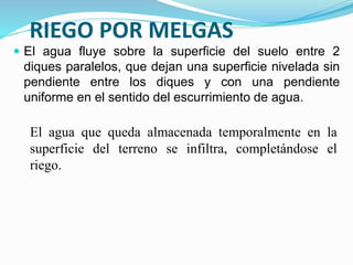 RIEGO POR MELGAS
 El agua fluye sobre la superficie del suelo entre 2
diques paralelos, que dejan una superficie nivelada sin
pendiente entre los diques y con una pendiente
uniforme en el sentido del escurrimiento de agua.
El agua que queda almacenada temporalmente en la
superficie del terreno se infiltra, completándose el
riego.
 