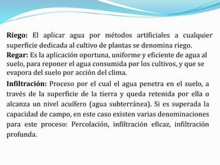 Riego: El aplicar agua por métodos artificiales a cualquier
superficie dedicada al cultivo de plantas se denomina riego.
Regar: Es la aplicación oportuna, uniforme y eficiente de agua al
suelo, para reponer el agua consumida por los cultivos, y que se
evapora del suelo por acción del clima.
Infiltración: Proceso por el cual el agua penetra en el suelo, a
través de la superficie de la tierra y queda retenida por ella o
alcanza un nivel acuífero (agua subterránea). Si es superada la
capacidad de campo, en este caso existen varias denominaciones
para este proceso: Percolación, infiltración eficaz, infiltración
profunda.
 