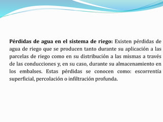 Pérdidas de agua en el sistema de riego: Existen pérdidas de
agua de riego que se producen tanto durante su aplicación a las
parcelas de riego como en su distribución a las mismas a través
de las conducciones y, en su caso, durante su almacenamiento en
los embalses. Estas pérdidas se conocen como: escorrentía
superficial, percolación o infiltración profunda.
 