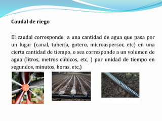 Caudal de riego
El caudal corresponde a una cantidad de agua que pasa por
un lugar (canal, tubería, gotero, microaspersor, etc) en una
cierta cantidad de tiempo, o sea corresponde a un volumen de
agua (litros, metros cúbicos, etc, ) por unidad de tiempo en
segundos, minutos, horas, etc,)
 