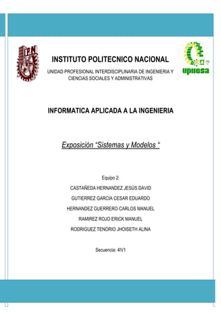 INSTITUTO POLITECNICO NACIONAL
UNIDAD PROFESIONAL INTERDISCIPLINARIA DE INGENIERIA Y
        CIENCIAS SOCIALES Y ADMINISTRATIVAS




INFORMATICA APLICADA A LA INGENIERIA



      Exposición “Sistemas y Modelos “



                       Equipo 2:

         CASTAÑEDA HERNANDEZ JESÚS DAVID

          GUTIERREZ GARCIA CESAR EDUARDO

        HERNANDEZ GUERRERO CARLOS MANUEL

             RAMIREZ ROJO ERICK MANUEL

         RODRIGUEZ TENORIO JHOISETH ALINA



                    Secuencia: 4IV1
 