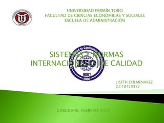 UNIVERSIDAD FERMÍN TORO
   FACULTAD DE CIENCIAS ECONÓMICAS Y SOCIALES
          ESCUELA DE ADMINISTRACIÓN




     SISTEMAS Y NORMAS
INTERNACIONALES DE CALIDAD

                                 LISETH COLMENAREZ
                                 C.I:18423352




        CABUDARE, FEBRERO 2013
 