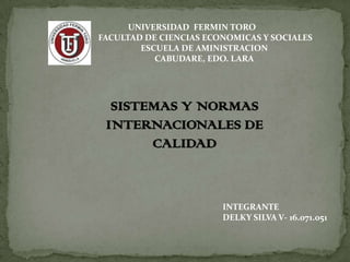 UNIVERSIDAD FERMIN TORO
FACULTAD DE CIENCIAS ECONOMICAS Y SOCIALES
        ESCUELA DE AMINISTRACION
           CABUDARE, EDO. LARA




  SISTEMAS Y NORMAS
 INTERNACIONALES DE
       CALIDAD



                        INTEGRANTE
                        DELKY SILVA V- 16.071.051
 