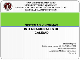 Elaborado por:
Katherine A. Urbina M. C.I. V-15.337.332
Prof.: María González
Asignatura: Modelos Gerenciales
SAIA: A
UNIVERSIDAD FERMIN TORO
VICE - RECTORADO ACADEMICO
FACULTAD DE CIENCIAS ECONÓMICAS Y SOCIALES
ESCUELA DE ADMINISTRACIÓN
SISTEMAS Y NORMAS
INTERNACIONALES DE
CALIDAD
 