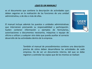 ¿QUE ES UN MANUAL?
es el documento que contiene la descripción de actividades que
deben seguirse en la realización de las funciones de una unidad
administrativa, o de dos o más de ellas.
El manual incluye además los puestos o unidades administrativas
que intervienen precisando su responsabilidad y participación.
Suelen contener información y ejemplos de formularios,
autorizaciones o documentos necesarios, máquinas o equipo de
oficina a utilizar y cualquier otro dato que pueda auxiliar al correcto
desarrollo de las actividades dentro de la empresa.
También el manual de procedimientos contiene una descripción
precisa de cómo deben desarrollarse las actividades de cada
empresa. Ha de ser un documento interno, del que se debe
registrar y controlar las copias que de los mismos se realizan
 