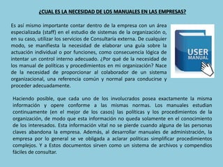 ¿CUAL ES LA NECESIDAD DE LOS MANUALES EN LAS EMPRESAS?
Es así mismo importante contar dentro de la empresa con un área
especializada (staff) en el estudio de sistemas de la organización o,
en su caso, utilizar los servicios de Consultaría externa. De cualquier
modo, se manifiesta la necesidad de elaborar una guía sobre la
actuación individual o por funciones, como consecuencia lógica de
intentar un control interno adecuado. ¿Por qué de la necesidad de
los manual de políticas y procedimientos en mi organización? Nace
de la necesidad de proporcionar al colaborador de un sistema
organizacional, una referencia común y normal para conducirse y
proceder adecuadamente.
Haciendo posible, que cada uno de los involucrados posea exactamente la misma
información y opere conforme a las mismas normas. Los manuales estudian
continuamente (en el mejor de los casos) las políticas y los procedimientos de la
organización, de modo que esta información no queda solamente en el conocimiento
de los interesados. Esta información vital no se pierde cuando alguna de las personas
claves abandona la empresa. Además, al desarrollar manuales de administración, la
empresa por lo general se ve obligada a aclarar políticas simplificar procedimientos
complejos. Y a Estos documentos sirven como un sistema de archivos y compendios
fáciles de consultar.
 