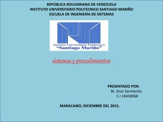 REPÚBLICA BOLIVARIANA DE VENEZUELA
INSTITUTO UNIVERSITARIO POLITECNICO SANTIAGO MARIÑO
ESCUELA DE INGENIERÍA DE SISTEMAS
sistemas y procedimientos
PRESENTADO POR:
Br. Jhon Sarmiento
C.I 18458968
MARACAIBO, DICIEMBRE DEL 2015.
 