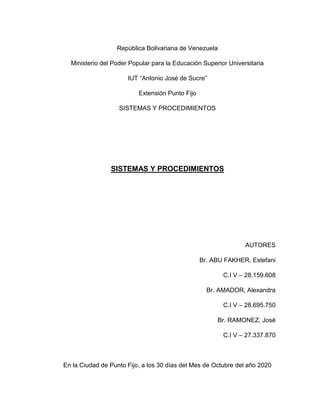 República Bolivariana de Venezuela
Ministerio del Poder Popular para la Educación Superior Universitaria
IUT “Antonio José de Sucre”
Extensión Punto Fijo
SISTEMAS Y PROCEDIMIENTOS
SISTEMAS Y PROCEDIMIENTOS
AUTORES
Br. ABU FAKHER, Estefani
C.I V – 28.159.608
Br. AMADOR, Alexandra
C.I V – 28.695.750
Br. RAMONEZ, José
C.I V – 27.337.870
En la Ciudad de Punto Fijo, a los 30 días del Mes de Octubre del año 2020
 