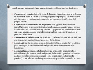 Los elementos que caracterizan a un sistema tecnológico son los siguientes: Componentes materiales: Se trata de las materias primas que se utilizan y se transforman en el sistema; la energía que se emplea para las operaciones del sistema; y el equipamiento, es decir, los componentes técnicos del propio sistema.Componentes intencionales o agentes: Los agentes de un sistema tecnológico son generalmente individuos humanos, caracterizados por sus habilidades, sus conocimientos y valores .... y que actúan en el sistema bien sea como usuarios, como operadores manuales o como controladores o gestores del sistema. La estructura del sistema. Está definida por las relaciones o interacciones que se producen entre los componentes del sistema. Los objetivos. Se supone que un sistema tecnológico se diseña y se utiliza para conseguir unos determinados objetivos o realizar determinadas funciones.Los resultados. En general el resultado de una acción intencional no coincide completamente con los objetivos de la acción: puede suceder que parte de los objetivos no se consigan (o no se consigan en la medida prevista) y que además se obtengan resultados que nadie pretendía obtener. 