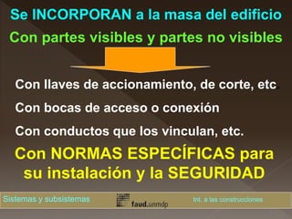 Con llaves de accionamiento, de corte, etc.
Con bocas de acceso o conexión
Con conductos que los vinculan, etc.
Con NORMAS ESPECÍFICAS para
su instalación y la SEGURIDAD
Se INCORPORAN a la masa del edificio
Con partes visibles y partes no visibles
Sistemas y subsistemas Int. a las construcciones
 
