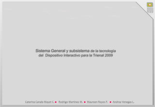 Diseño NOU
        Sistema General y subsistema de la tecnología
           del Dispositivo Interactivo para la Trienal 2009
                                                    Caterina Canale-Mayet C.
                                                              Rodrigo Martínez M.
                                                               Maureen Reyes P.
                                                               Andrea Venegas L.

                                                         Dieciocho #414, Santiago , Chile
                                                      Universidad Tecnológica Metropolitana




Caterina Canale-Mayet C.   Rodrigo Martínez M.   Maureen Reyes P.      Andrea Venegas L.
 