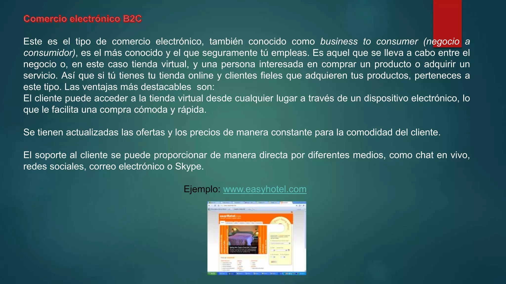 Este es el tipo de comercio electrónico, también conocido como business to consumer (negocio a
consumidor), es el más conocido y el que seguramente tú empleas. Es aquel que se lleva a cabo entre el
negocio o, en este caso tienda virtual, y una persona interesada en comprar un producto o adquirir un
servicio. Así que si tú tienes tu tienda online y clientes fieles que adquieren tus productos, perteneces a
este tipo. Las ventajas más destacables son:
El cliente puede acceder a la tienda virtual desde cualquier lugar a través de un dispositivo electrónico, lo
que le facilita una compra cómoda y rápida.
Se tienen actualizadas las ofertas y los precios de manera constante para la comodidad del cliente.
El soporte al cliente se puede proporcionar de manera directa por diferentes medios, como chat en vivo,
redes sociales, correo electrónico o Skype.
Ejemplo: www.easyhotel.com
 