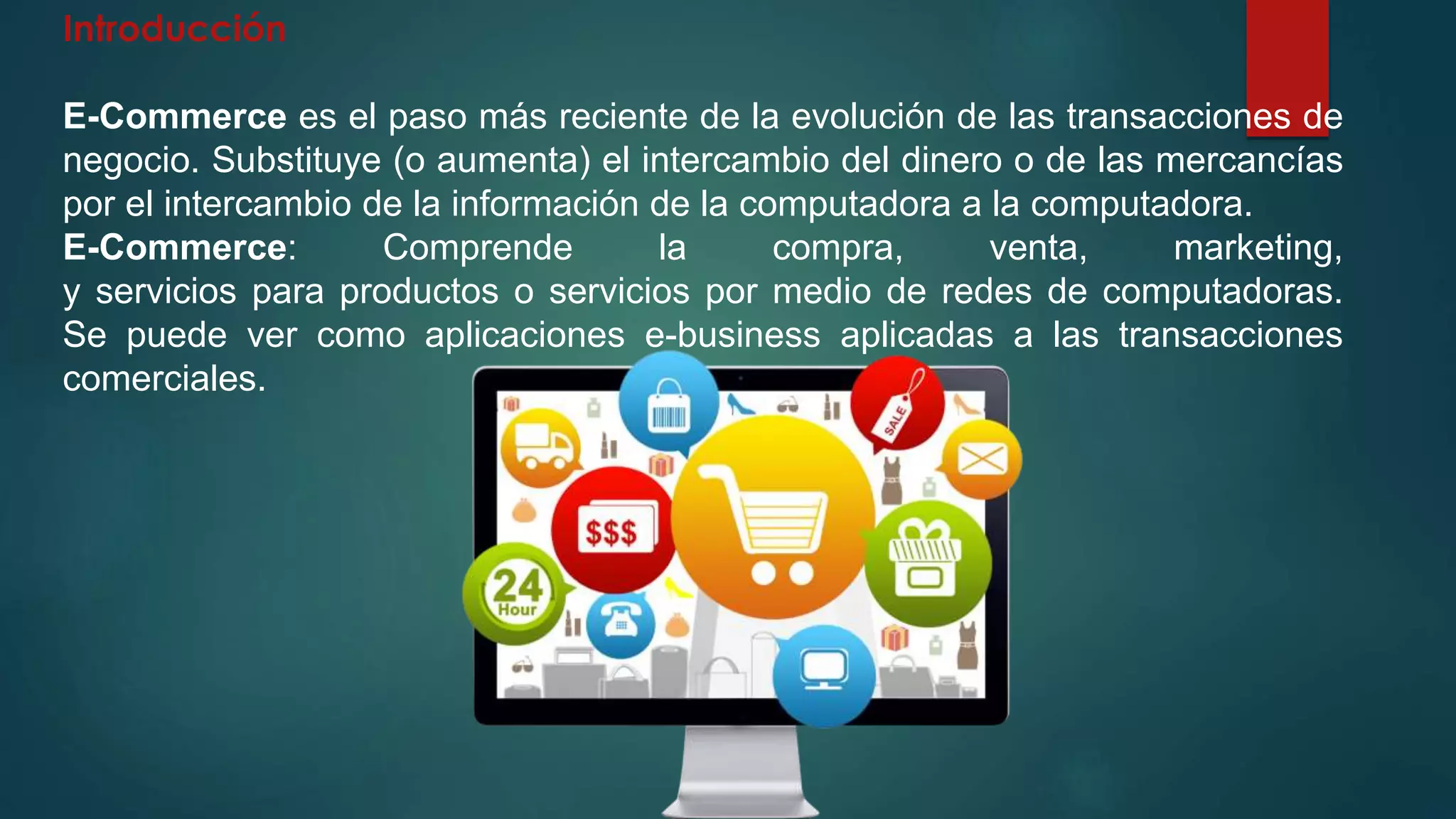 Introducción
E-Commerce es el paso más reciente de la evolución de las transacciones de
negocio. Substituye (o aumenta) el intercambio del dinero o de las mercancías
por el intercambio de la información de la computadora a la computadora.
E-Commerce: Comprende la compra, venta, marketing,
y servicios para productos o servicios por medio de redes de computadoras.
Se puede ver como aplicaciones e-business aplicadas a las transacciones
comerciales.
 