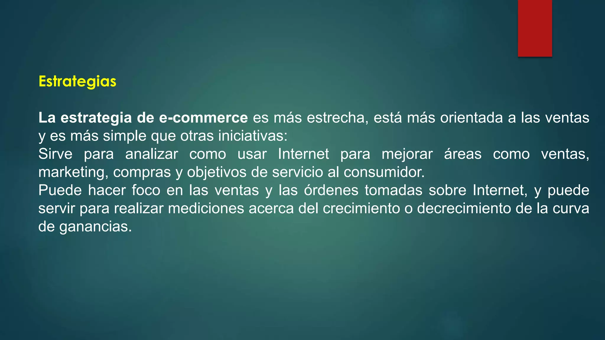 Estrategias
La estrategia de e-commerce es más estrecha, está más orientada a las ventas
y es más simple que otras iniciativas:
Sirve para analizar como usar Internet para mejorar áreas como ventas,
marketing, compras y objetivos de servicio al consumidor.
Puede hacer foco en las ventas y las órdenes tomadas sobre Internet, y puede
servir para realizar mediciones acerca del crecimiento o decrecimiento de la curva
de ganancias.
 