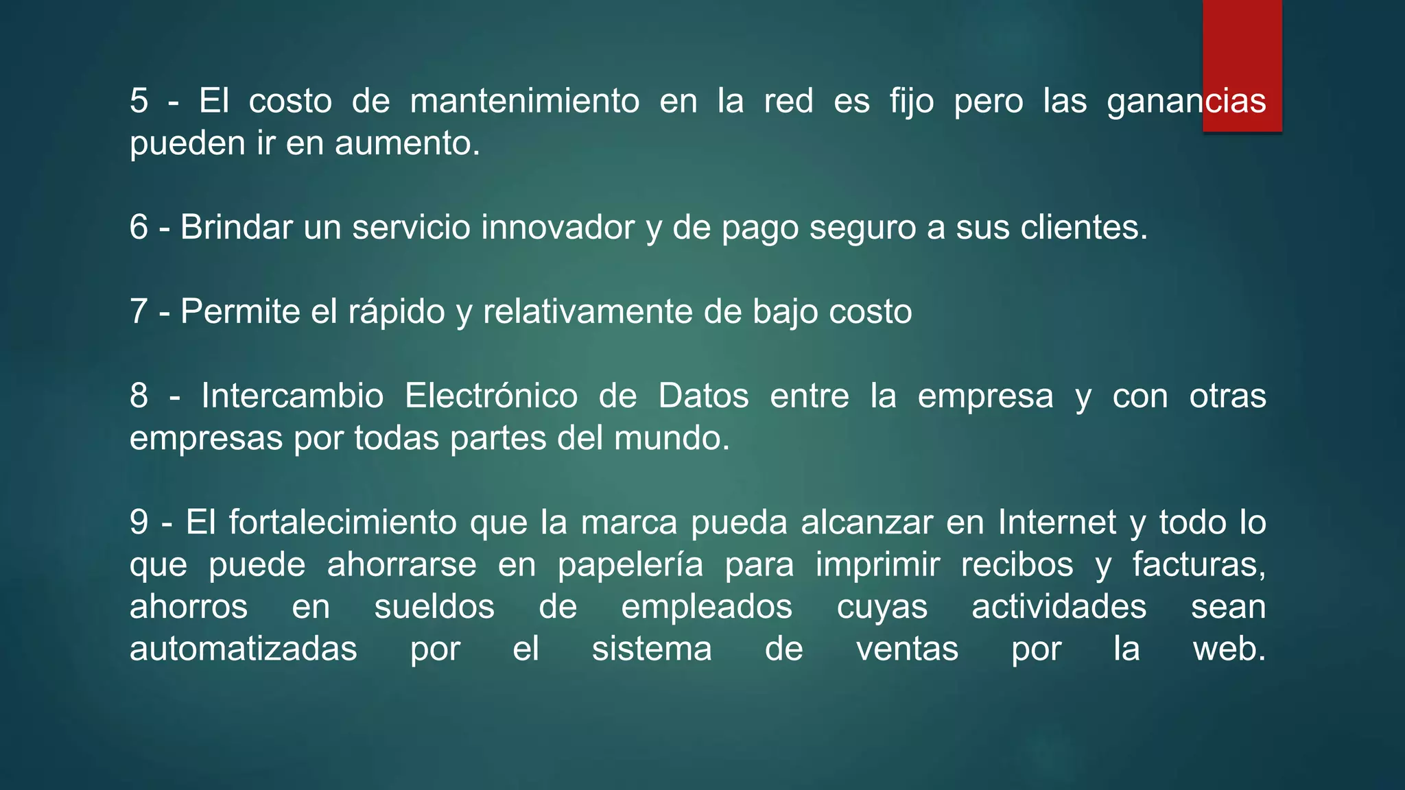 5 - El costo de mantenimiento en la red es fijo pero las ganancias
pueden ir en aumento.
6 - Brindar un servicio innovador y de pago seguro a sus clientes.
7 - Permite el rápido y relativamente de bajo costo
8 - Intercambio Electrónico de Datos entre la empresa y con otras
empresas por todas partes del mundo.
9 - El fortalecimiento que la marca pueda alcanzar en Internet y todo lo
que puede ahorrarse en papelería para imprimir recibos y facturas,
ahorros en sueldos de empleados cuyas actividades sean
automatizadas por el sistema de ventas por la web.
 