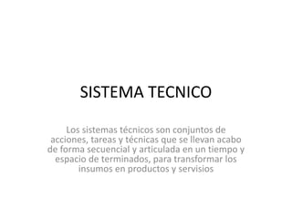 SISTEMA TECNICO
Los sistemas técnicos son conjuntos de
acciones, tareas y técnicas que se llevan acabo
de forma secuencial y articulada en un tiempo y
espacio de terminados, para transformar los
insumos en productos y servisios
 