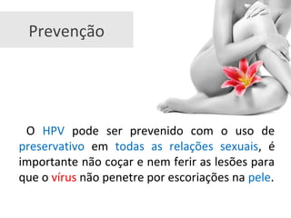 Prevenção
O HPV pode ser prevenido com o uso de
preservativo em todas as relações sexuais, é
importante não coçar e nem ferir as lesões para
que o vírus não penetre por escoriações na pele.
 