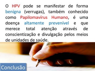 O HPV pode se manifestar de forma
benígna (verrugas), também conhecido
como Papilomavírus Humano, é uma
doença altamente prevenível e que
merece total atenção através de
conscientização e divulgação pelos meios
de unidades de saúde.
ConclusãoConclusão
 