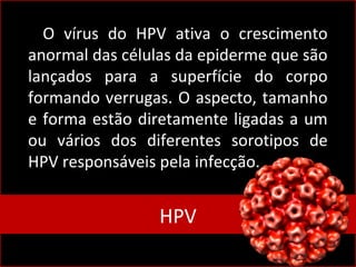 O vírus do HPV ativa o crescimento
anormal das células da epiderme que são
lançados para a superfície do corpo
formando verrugas. O aspecto, tamanho
e forma estão diretamente ligadas a um
ou vários dos diferentes sorotipos de
HPV responsáveis pela infecção.
HPVHPV
 