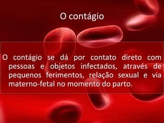 O contágio
O contágio se dá por contato direto com
pessoas e objetos infectados, através de
pequenos ferimentos, relação sexual e via
materno-fetal no momento do parto.
O contágio se dá por contato direto com
pessoas e objetos infectados, através de
pequenos ferimentos, relação sexual e via
materno-fetal no momento do parto.
 