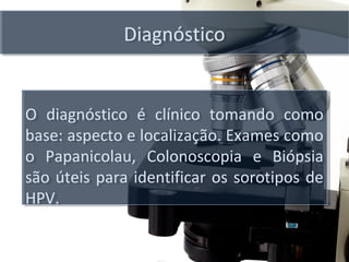 DiagnósticoDiagnóstico
O diagnóstico é clínico tomando como
base: aspecto e localização. Exames como
o Papanicolau, Colonoscopia e Biópsia
são úteis para identificar os sorotipos de
HPV.
O diagnóstico é clínico tomando como
base: aspecto e localização. Exames como
o Papanicolau, Colonoscopia e Biópsia
são úteis para identificar os sorotipos de
HPV.
 