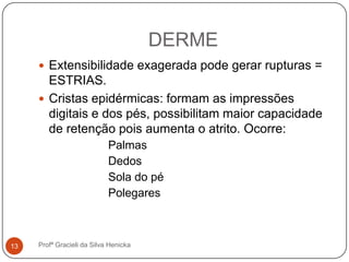 DERME
Profª Gracieli da Silva Henicka13
 Extensibilidade exagerada pode gerar rupturas =
ESTRIAS.
 Cristas epidérmicas: formam as impressões
digitais e dos pés, possibilitam maior capacidade
de retenção pois aumenta o atrito. Ocorre:
Palmas
Dedos
Sola do pé
Polegares
 