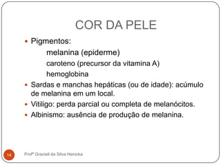 COR DA PELE
 Pigmentos:
melanina (epiderme)
caroteno (precursor da vitamina A)
hemoglobina
 Sardas e manchas hepáticas (ou de idade): acúmulo
de melanina em um local.
 Vitiligo: perda parcial ou completa de melanócitos.
 Albinismo: ausência de produção de melanina.
14 Profª Gracieli da Silva Henicka
 