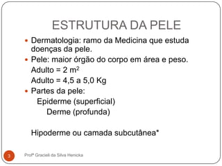 ESTRUTURA DA PELE
 Dermatologia: ramo da Medicina que estuda
doenças da pele.
 Pele: maior órgão do corpo em área e peso.
Adulto = 2 m2
Adulto = 4,5 a 5,0 Kg
 Partes da pele:
Epiderme (superficial)
Derme (profunda)
Hipoderme ou camada subcutânea*
3 Profª Gracieli da Silva Henicka
 