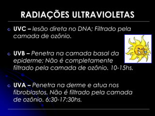 RADIAÇÕES ULTRAVIOLETAS
UVC – lesão direta no DNA; Filtrado pela
camada de ozônio.
UVB – Penetra na camada basal da
epiderme; Não é completamente
filtrado pela camada de ozônio. 10-15hs.
UVA – Penetra na derme e atua nos
fibroblastos. Não é filtrado pela camada
de ozônio. 6:30-17:30hs.
 
