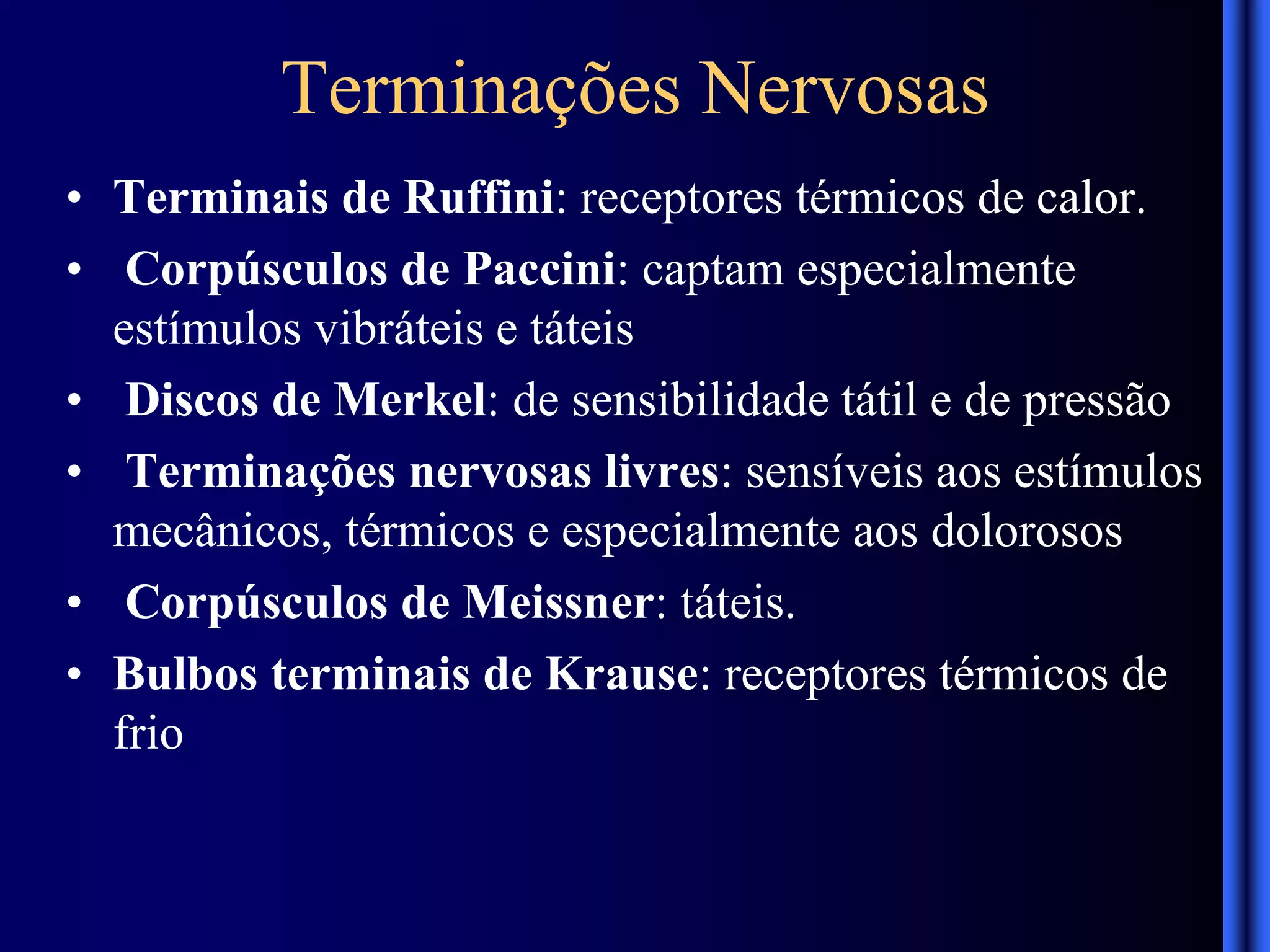 Terminações Nervosas
• Terminais de Ruffini: receptores térmicos de calor.
• Corpúsculos de Paccini: captam especialmente
estímulos vibráteis e táteis
• Discos de Merkel: de sensibilidade tátil e de pressão
• Terminações nervosas livres: sensíveis aos estímulos
mecânicos, térmicos e especialmente aos dolorosos
• Corpúsculos de Meissner: táteis.
• Bulbos terminais de Krause: receptores térmicos de
frio
 