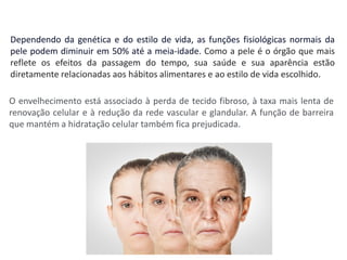 Dependendo da genética e do estilo de vida, as funções fisiológicas normais da
pele podem diminuir em 50% até a meia-idade. Como a pele é o órgão que mais
reflete os efeitos da passagem do tempo, sua saúde e sua aparência estão
diretamente relacionadas aos hábitos alimentares e ao estilo de vida escolhido.
O envelhecimento está associado à perda de tecido fibroso, à taxa mais lenta de
renovação celular e à redução da rede vascular e glandular. A função de barreira
que mantém a hidratação celular também fica prejudicada.
 