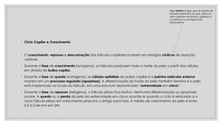 ◦ Ciclo Capilar e Crescimento
◦ O crescimento, repouso e descamação dos folículos capilares ocorrem em estágios cíclicos de duração
variável.
◦ Durante a fase de crescimento (anágena), os folículos produzem toda a haste do pelo a partir das células
em divisão do bulbo capilar.
◦ Durante a fase de queda (catágena), as células epiteliais do bulbo capilar e a bainha radicular externa
morrem em um processo regulado (apoptose). A diferenciação da haste do pelo também termina e o pelo
está implantado no fundo do folículo, em uma estrutura denominada “extremidade em clava”.
◦ Durante a fase de repouso (telógena), o folículo piloso fica inativo. Nenhuma diferenciação ou apoptose
ocorre. A queda ou a perda do pelo da extremidade em clava acontece quando o ciclo é reiniciado e o
novo folículo piloso em crescimento empurra o antigo para fora. A média de crescimento do pelo é entre
0,2 a 0,44 mm em 24h.
Algo cíclico é algo que se repete de
maneira periódica ou que, após um
certo período de tempo, regressa a
um estado ou configuração
precedente.
 