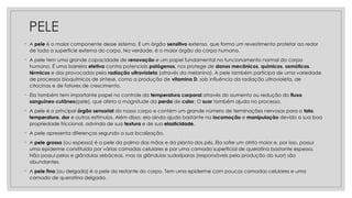 PELE
◦ A pele é o maior componente desse sistema. É um órgão sensitivo extenso, que forma um revestimento protetor ao redor
de toda a superfície externa do corpo. Na verdade, é o maior órgão do corpo humano.
◦ A pele tem uma grande capacidade de renovação e um papel fundamental no funcionamento normal do corpo
humano. É uma barreira efetiva contra potenciais patógenos, nos protege de danos mecânicos, químicos, osmóticos,
térmicos e dos provocados pela radiação ultravioleta (através da melanina). A pele também participa de uma variedade
de processos bioquímicos de síntese, como a produção de vitamina D, sob influência da radiação ultravioleta, de
citocinas e de fatores de crescimento.
◦ Ela também tem importante papel no controle da temperatura corporal através do aumento ou redução do fluxo
sanguíneo cutâneo(pele), que afeta a magnitude da perda de calor. O suor também ajuda no processo.
◦ A pele é o principal órgão sensorial do nosso corpo e contém um grande número de terminações nervosas para o tato,
temperatura, dor e outros estímulos. Além disso, ela ainda ajuda bastante na locomoção e manipulação devido a sua boa
propriedade friccional, advinda de sua textura e de sua elasticidade.
◦ A pele apresenta diferenças segundo a sua localização.
◦ A pele grossa (ou espessa) é a pele da palma das mãos e da planta dos pés. Ela sofre um atrito maior e, por isso, possui
uma epiderme constituída por várias camadas celulares e por uma camada superficial de queratina bastante espessa.
Não possui pelos e glândulas sebáceas, mas as glândulas sudoríparas (responsáveis pela produção do suor) são
abundantes.
◦ A pele fina (ou delgada) é a pele do restante do corpo. Tem uma epiderme com poucas camadas celulares e uma
camada de queratina delgada.
 