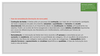 ◦ Fase de remodelação (formação da nova pele)
◦ Contração da ferida: A ferida sofre um processo de contração, por meio de um movimento centrípeto
de toda a espessura da pele circundante, reduzindo a quantidade e o tamanho da cicatriz
desordenada. Este processo é um importante aliado da cicatrização das feridas, principalmente nas
abertas. Porém, se ocorrer de forma exagerada e desordenada causa defeitos cicatriciais importantes
por causa da diferenciação dos fibroblastos em miofibroblastos, estimulados por fatores de
crescimento.
◦ Remodelação: A maturação da ferida tem início durante a 3ª semana e caracteriza-se por um
aumento da resistência, sem aumento na quantidade de colágeno. Há um equilíbrio de produção e
destruição das fibras de colágeno neste período, por ação da colagenase. O desequilíbrio desta
relação favorece o aparecimento de cicatrizes hipertróficas e quelóides. A fase de maturação dura
toda a vida da ferida.
27/09/2025
Movimento centrípeto: é a
força resultante que atua
sobre um corpo e descreve
um movimento em trajetória
circular.
 