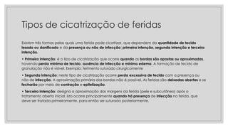 Tipos de cicatrização de feridas
Existem três formas pelas quais uma ferida pode cicatrizar, que dependem da quantidade de tecido
lesado ou danificado e da presença ou não de infecção: primeira intenção, segunda intenção e terceira
intenção.
• Primeira intenção: é o tipo de cicatrização que ocorre quando as bordas são apostas ou aproximadas,
havendo perda mínima de tecido, ausência de infecção e mínimo edema. A formação de tecido de
granulação não é visível. Exemplo: ferimento suturado cirurgicamente
• Segunda intenção: neste tipo de cicatrização ocorre perda excessiva de tecido com a presença ou
não de infecção. A aproximação primária das bordas não é possível. As feridas são deixadas abertas e se
fecharão por meio de contração e epitelização.
• Terceira intenção: designa a aproximação das margens da ferida (pele e subcutâneo) após o
tratamento aberto inicial. Isto ocorre principalmente quando há presença de infecção na ferida, que
deve ser tratada primeiramente, para então ser suturada posteriormente.
 