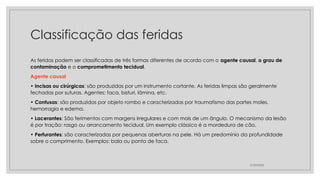 Classificação das feridas
As feridas podem ser classificadas de três formas diferentes de acordo com o agente causal, o grau de
contaminação e o comprometimento tecidual.
Agente causal
• Incisas ou cirúrgicas: são produzidas por um instrumento cortante. As feridas limpas são geralmente
fechadas por suturas. Agentes: faca, bisturi, lâmina, etc.
• Contusas: são produzidas por objeto rombo e caracterizadas por traumatismo das partes moles,
hemorragia e edema.
• Lacerantes: São ferimentos com margens irregulares e com mais de um ângulo. O mecanismo da lesão
é por tração: rasgo ou arrancamento tecidual. Um exemplo clássico é a mordedura de cão.
• Perfurantes: são caracterizadas por pequenas aberturas na pele. Há um predomínio da profundidade
sobre o comprimento. Exemplos: bala ou ponta de faca.
27/09/2025
 