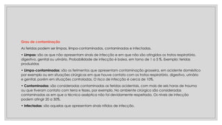 Grau de contaminação
As feridas podem ser limpas, limpa-contaminadas, contaminadas e infectadas.
• Limpas: são as que não apresentam sinais de infecção e em que não são atingidos os tratos respiratório,
digestivo, genital ou urinário. Probabilidade de infecção é baixa, em torno de 1 a 5 %. Exemplo: feridas
produzidas
• Limpa-contaminadas: são os ferimentos que apresentam contaminação grosseira, em acidente doméstico
por exemplo ou em situações cirúrgicas em que houve contato com os tratos respiratório, digestivo, urinário
e genital, porém em situações controladas. O risco de infecção é cerca de 10%.
• Contaminadas: são consideradas contaminadas as feridas acidentais, com mais de seis horas de trauma
ou que tiveram contato com terra e fezes, por exemplo. No ambiente cirúrgico são consideradas
contaminadas as em que a técnica asséptica não foi devidamente respeitada. Os níveis de infecção
podem atingir 20 a 30%.
• Infectadas: são aquelas que apresentam sinais nítidos de infecção.
 