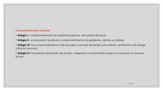Comprometimento tecidual
• Estágio I: comprometimento da epiderme apenas, sem perda tecidual.
• Estágio II: ocorre perda tecidual e comprometimento da epiderme, derme ou ambas.
• Estágio III: há comprometimento total da pele e necrose de tecido subcutâneo, entretanto não atinge
a fáscia muscular.
• Estágio IV: há extensa destruição de tecido, chegando a ocorrer lesão óssea ou muscular ou necrose
tissular.
27/09/2025
 