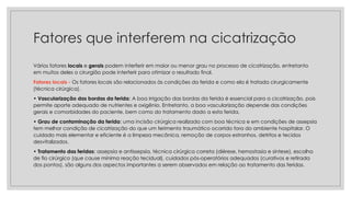 Fatores que interferem na cicatrização
Vários fatores locais e gerais podem interferir em maior ou menor grau no processo de cicatrização, entretanto
em muitos deles o cirurgião pode interferir para otimizar o resultado final.
Fatores locais - Os fatores locais são relacionados às condições da ferida e como ela é tratada cirurgicamente
(técnica cirúrgica).
• Vascularização das bordas da ferida: A boa irrigação das bordas da ferida é essencial para a cicatrização, pois
permite aporte adequado de nutrientes e oxigênio. Entretanto, a boa vascularização depende das condições
gerais e comorbidades do paciente, bem como do tratamento dado a esta ferida.
• Grau de contaminação da ferida: uma incisão cirúrgica realizada com boa técnica e em condições de assepsia
tem melhor condição de cicatrização do que um ferimento traumático ocorrido fora do ambiente hospitalar. O
cuidado mais elementar e eficiente é a limpeza mecânica, remoção de corpos estranhos, detritos e tecidos
desvitalizados.
• Tratamento das feridas: assepsia e antissepsia, técnica cirúrgica correta (diérese, hemostasia e síntese), escolha
de fio cirúrgico (que cause mínima reação tecidual), cuidados pós-operatórios adequados (curativos e retirada
dos pontos), são alguns dos aspectos importantes a serem observados em relação ao tratamento das feridas.
 