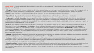 Fatores gerais - Os fatores gerais estão relacionados às condições clínicas do paciente, e estas podem alterar a capacidade do paciente de
cicatrizar com eficiência.
• Infecção: é provavelmente a causa mais comum de atraso na cicatrização. Se a contagem bacteriana na ferida exceder 105 microrganismos/g de
tecido ou se qualquer estreptococo estiver presente, a ferida não cicatriza por qualquer meio, como suturas primárias, enxertos ou retalhos.
• Idade: quanto mais idoso o paciente menos flexíveis são os tecidos. Há uma diminuição progressiva de colágeno.
• Hiperatividade do paciente: a hiperatividade dificulta a aproximação das bordas da ferida. O repouso favorece a cicatrizção.
• Oxigenação e perfusão dos tecidos: doenças que alteram o fluxo sanguíneo normal podem afetar a distribuição dos nutrientes das células, assim
como a dos componentes do sistema imune do corpo. Essas condições afetam a capacidade do organismo de transportar células de defesa e
antibióticos, o que dificulta o processo de cicatrização. O fumo reduz a hemoglobina funcional e leva à disfunção pulmonar, o que reduz o aporte de
oxigênio para as células e dificulta a cura da ferida.
• Nutrição: uma deficiência nutricional pode dificultar a cicatrização, pois deprime o sistema imune e diminui a qualidade e a síntese de tecido de
reparação. As carências de proteínas e de vitamina C são as mais importantes, pois afetam diretamente a síntese de colágeno. A vitamina A
contrabalança os efeitos dos corticoides que inibem a contração da ferida e a proliferação de fibroblastos. A vitamina B aumenta o número de
fibroblastos. A vitamina D facilita a absorção de cálcio e a E é um cofator na síntese do colágeno, melhora a resistência da cicatriz e destrói radicais
livres. O zinco é um cofator de mais de 200 metaloenzimas envolvidas no crescimento celular e na síntese proteica, sendo, portanto, indispensável
para a reparação dos tecidos.
• Diabetes: a diabetes melito prejudica a cicatrização de ferida em todos os estágios do processo. O paciente diabético com neuropatia associada e
aterosclerose é propenso à isquemia tecidual, ao traumatismo repetitivo e à infecção.
• Medicamentos: Os corticosteroides, os quimioterápicos e os radioterápicos podem reduzir a cicatrização de feridas, pois interferem na resposta
imunológica normal à lesão. Eles interferem na síntese proteica ou divisão celular agindo diretamente na produção de colágeno. Além do mais,
aumentam a atividade da colagenase, tornando a cicatriz mais frágil.
• Estado imunológico: nas doenças imunossupressoras, a fase inflamatória está comprometida pela redução de leucócitos, com consequente retardo
da fagocitose e da lise de restos celulares. Pela ausência de monócitos a formação de fibroblastos é deficitária. Além destes fatores acima
mencionados, longos períodos de internação hospitalar e tempo cirúrgico elevado são também aspectos complicadores importantes para o processo
de cicatrização.
 