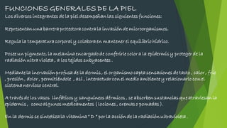 FUNCIONES GENERALES DE LA PIEL
Los diversos integrantes de la piel desempeñanlas siguientesfunciones:
Representanunabarreraprotectoracontrala invasiónde microorganismos.
Regulala temperaturacorporaly colaboraen mantener el equilibrio hídrico.
Posee un pigmento, la melaninaencargadode conferirle color a la epidermisy protegerde la
radiaciónultravioleta, a los tejidos subyacentes .
Mediante la inervaciónprofusade la dermis, el organismo captasensaciones de tacto, calor , frio
, presión, dolor , permitiéndole , así , interactuarcon el medio ambiente y relacionarlo conel
sistemanervioso central.
A travésde los vasos linfáticos y sanguíneos dérmicos , se absorbensustanciasque atraviesanla
epidermis, comoalgunos medicamentos ( lociones, cremaso pomadas).
En la dermis se sintetizala vitamina“ D “ por la acciónde la radiaciónultravioleta.
 