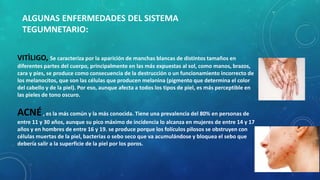 ALGUNAS ENFERMEDADES DEL SISTEMA
TEGUMNETARIO:
VITÌLIGO, Se caracteriza por la aparición de manchas blancas de distintos tamaños en
diferentes partes del cuerpo, principalmente en las más expuestas al sol, como manos, brazos,
cara y pies, se produce como consecuencia de la destrucción o un funcionamiento incorrecto de
los melanocitos, que son las células que producen melanina (pigmento que determina el color
del cabello y de la piel). Por eso, aunque afecta a todos los tipos de piel, es más perceptible en
las pieles de tono oscuro.
ACNÉ, es la más común y la más conocida. Tiene una prevalencia del 80% en personas de
entre 11 y 30 años, aunque su pico máximo de incidencia lo alcanza en mujeres de entre 14 y 17
años y en hombres de entre 16 y 19. se produce porque los folículos pilosos se obstruyen con
células muertas de la piel, bacterias o sebo seco que va acumulándose y bloquea el sebo que
debería salir a la superficie de la piel por los poros.
 