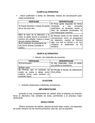CUARTA ALTERNATIVA
 . Hacer publicidad a través de diferentes medios de comunicación para
atraer proveedores.
VENTAJAS. DESVENTAJAS.
1) Puede alcanzar a masas de gente
de un día para otro.
1) Poca gente responde de forma
inmediata a una campaña
publicitaria, se necesitan meses y
años de constante bombardeo, lo
que implica gran inversión
2)En el caso de la televisión y la
radio, la gente asocia tu producto o
servicio con artistas, música y cosas
de sus propios intereses
2) Muchas veces en los medios de
comunicación, como en programas
de televisión, cuando se informa
algo, nos dan su opinión y no nos
muestran la objetividad de la
temática.
3) El contenido es presentado de
una forma directa y sencilla al
público.
QUINTA ALTERNATIVA
 Innovar con materiales de provecho.
VENTAJAS. DESVENTAJAS.
1) Fácil Acceso 1) Hay materiales, como el cartón
que pierde su resistencia
2) Bajo costo
2) Dificulta el tiempo de elaboración
de la piñata.
3) Permite que un producto ya
usado se vuelva a utilizar como
materia prima, para producir un
producto nuevo.
ELECCION
1. Solicitar cotizaciones a diferentes proveedores.
IMPLEMENTACION
Consiste en que el departamento de calidad, dirija el esfuerzo y la inversión
hacia la alternativa más rentable de todas, permitiendo a la empresa mejor
rendimiento
RESULTADOS
Ofrecer productos de calidad, además de tener bajos costos, y la seguridad
de contar siempre con los mismos productos cada vez que se requieran.
 