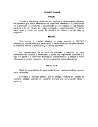 QUIENES SOMOS
VISIÓN:
“Fortalecer el liderazgo en el mercado regional a través de la amplia gama
de productos que ofrece. Incrementar las inversiones extendiendo su participación
en el mercado, desarrollando y satisfaciendo las necesidades de los recursos
humanos a fin de integrar las metas individuales y organizacionales¨. Teniendo
como base el trabajo en equipo, la comunicación abierta y un alto nivel de
exigencia
MISIÓN:
“Proporcionar a nuestros clientes el mejor servicio a PRECIOS
competitivos, satisfaciendo sus expectativas a través de la atención personalizada,
la asistencia técnica, la distribución y el servicio pos-venta”.
Ser perseverantes en la labor de mantener y aumentar en forma
permanente los usuarios y anunciantes, a través del seguimiento constante a la
data del portal y la innovación tecnológica; comprometidos, a ofrecer la mayor
información a clientes y usuarios, y la mejor calidad de trabajo al personal.
OBJETIVOS
Cubrir las necesidades de nuestros clientes con piñatas de calidad, acordes
a sus exigencias.
Satisfacer a nuestros clientes con la entrega oportuna de piñatas de
excelente calidad; además de mantener siempre una comunicación eficaz y
oportuna.
 