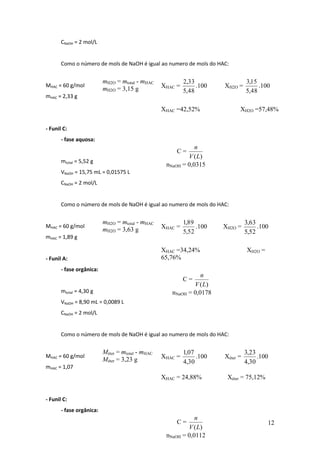CNaOH = 2 mol/L


       Como o número de mols de NaOH é igual ao numero de mols do HAC:


                          mH2O = mtotal - mHAC               2,33                  3,15
MHAC = 60 g/mol                                     XHAC =        .100   XH2O =         .100
                          mH2O = 3,15 g                      5,48                  5,48
mHAC = 2,33 g

                                                    XHAC =42,52%               XH2O =57,48%

- Funil C:
       - fase aquosa:
                                                                n
                                                         C=
                                                             V (L)
       mtotal = 5,52 g
                                                     nNaOH = 0,0315
       VNaOH = 15,75 mL = 0,01575 L           mol
       CNaOH = 2 mol/L


       Como o número de mols de NaOH é igual ao numero de mols do HAC:


                          mH2O = mtotal - mHAC               1,89                  3,63
MHAC = 60 g/mol                                     XHAC =        .100   XH2O =         .100
                          mH2O = 3,63 g                      5,52                  5,52
mHAC = 1,89 g

                                                    XHAC =34,24%                   XH2O =
- Funil A:                                          65,76%
       - fase orgânica:
                                                                   n
                                                             C=
                                                                V (L)
       mtotal = 4,30 g                                  nNaOH = 0,0178
       VNaOH = 8,90 mL = 0,0089 L                 mol
       CNaOH = 2 mol/L


       Como o número de mols de NaOH é igual ao numero de mols do HAC:


                          Méter = mtotal - mHAC              1,07                  3,23
MHAC = 60 g/mol                                     XHAC =        .100   Xéter =        .100
                          Méter = 3,23 g                     4,30                  4,30
mHAC = 1,07
                                                    XHAC = 24,88%         Xéter = 75,12%


- Funil C:
       - fase orgânica:
                                                                n
                                                         C=                                 12
                                                             V (L)
                                                     nNaOH = 0,0112
                                              mol
 