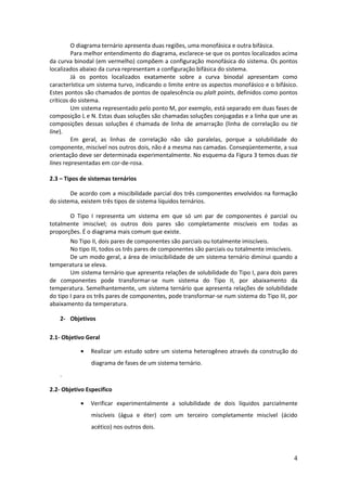 O diagrama ternário apresenta duas regiões, uma monofásica e outra bifásica.
         Para melhor entendimento do diagrama, esclarece-se que os pontos localizados acima
da curva binodal (em vermelho) compõem a configuração monofásica do sistema. Os pontos
localizados abaixo da curva representam a configuração bifásica do sistema.
         Já os pontos localizados exatamente sobre a curva binodal apresentam como
característica um sistema turvo, indicando o limite entre os aspectos monofásico e o bifásico.
Estes pontos são chamados de pontos de opalescência ou plalt points, definidos como pontos
críticos do sistema.
         Um sistema representado pelo ponto M, por exemplo, está separado em duas fases de
composição L e N. Estas duas soluções são chamadas soluções conjugadas e a linha que une as
composições dessas soluções é chamada de linha de amarração (linha de correlação ou tie
line).
         Em geral, as linhas de correlação não são paralelas, porque a solubilidade do
componente, miscível nos outros dois, não é a mesma nas camadas. Conseqüentemente, a sua
orientação deve ser determinada experimentalmente. No esquema da Figura 3 temos duas tie
lines representadas em cor-de-rosa.

2.3 – Tipos de sistemas ternários

        De acordo com a miscibilidade parcial dos três componentes envolvidos na formação
do sistema, existem três tipos de sistema líquidos ternários.

        O Tipo I representa um sistema em que só um par de componentes é parcial ou
totalmente imiscível; os outros dois pares são completamente miscíveis em todas as
proporções. É o diagrama mais comum que existe.
        No Tipo II, dois pares de componentes são parciais ou totalmente imiscíveis.
        No tipo III, todos os três pares de componentes são parciais ou totalmente imiscíveis.
        De um modo geral, a área de imiscibilidade de um sistema ternário diminui quando a
temperatura se eleva.
        Um sistema ternário que apresenta relações de solubilidade do Tipo I, para dois pares
de componentes pode transformar-se num sistema do Tipo II, por abaixamento da
temperatura. Semelhantemente, um sistema ternário que apresenta relações de solubilidade
do tipo I para os três pares de componentes, pode transformar-se num sistema do Tipo III, por
abaixamento da temperatura.

    2- Objetivos

2.1- Objetivo Geral

               Realizar um estudo sobre um sistema heterogêneo através da construção do
                diagrama de fases de um sistema ternário.
    .

2.2- Objetivo Específico

               Verificar experimentalmente a solubilidade de dois líquidos parcialmente
                miscíveis (água e éter) com um terceiro completamente miscível (ácido
                acético) nos outros dois.



                                                                                            4
 