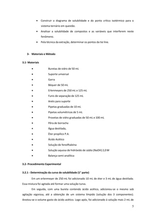 Construir o diagrama de solubilidade e do ponto crítico isotérmico para o
                 sistema ternário em questão.
                 Analisar a solubilidade de compostos e as variáveis que interferem neste
                 fenômeno.
                 Pela técnica da extração, determinar os pontos da tie line.



   3- Materiais e Método

3.1- Materiais

                       Buretas de vidro de 50 mL
                       Suporte universal
                       Garra
                       Béquer de 50 mL
                       Erlenmeyers de 250 mL e 125 mL
                       Funis de separação de 125 mL
                       Anéis para suporte
                       Pipetas graduadas de 10 mL
                       Pipetas volumétricas de 5 mL
                       Provetas de vidro graduadas de 50 mL e 100 mL
                       Pêra de borracha
                       Água destilada,
                       Éter propílico P.A.
                       Ácido Acético
                       Solução de fenolftaleína
                       Solução aquosa de hidróxido de sódio (NaOH) 2,0 M
                       Balança semi-analítica

3.2- Procedimento Experimental

3.2.1 - Determinação da curva de solubilidade (1° parte)

       Em um erlenmeyer de 250 mL foi adicionado 10 mL de éter e 3 mL de água destilada.
Essa mistura foi agitada até formar uma solução turva.
       Em seguida, com uma bureta contendo ácido acético, adicionou-se o mesmo sob
agitação vigorosa, até a obtenção de um sistema límpido (solução dos 3 componentes).
Anotou-se o volume gasto do ácido acético. Logo após, foi adicionado à solução mais 2 mL de

                                                                                         5
 
