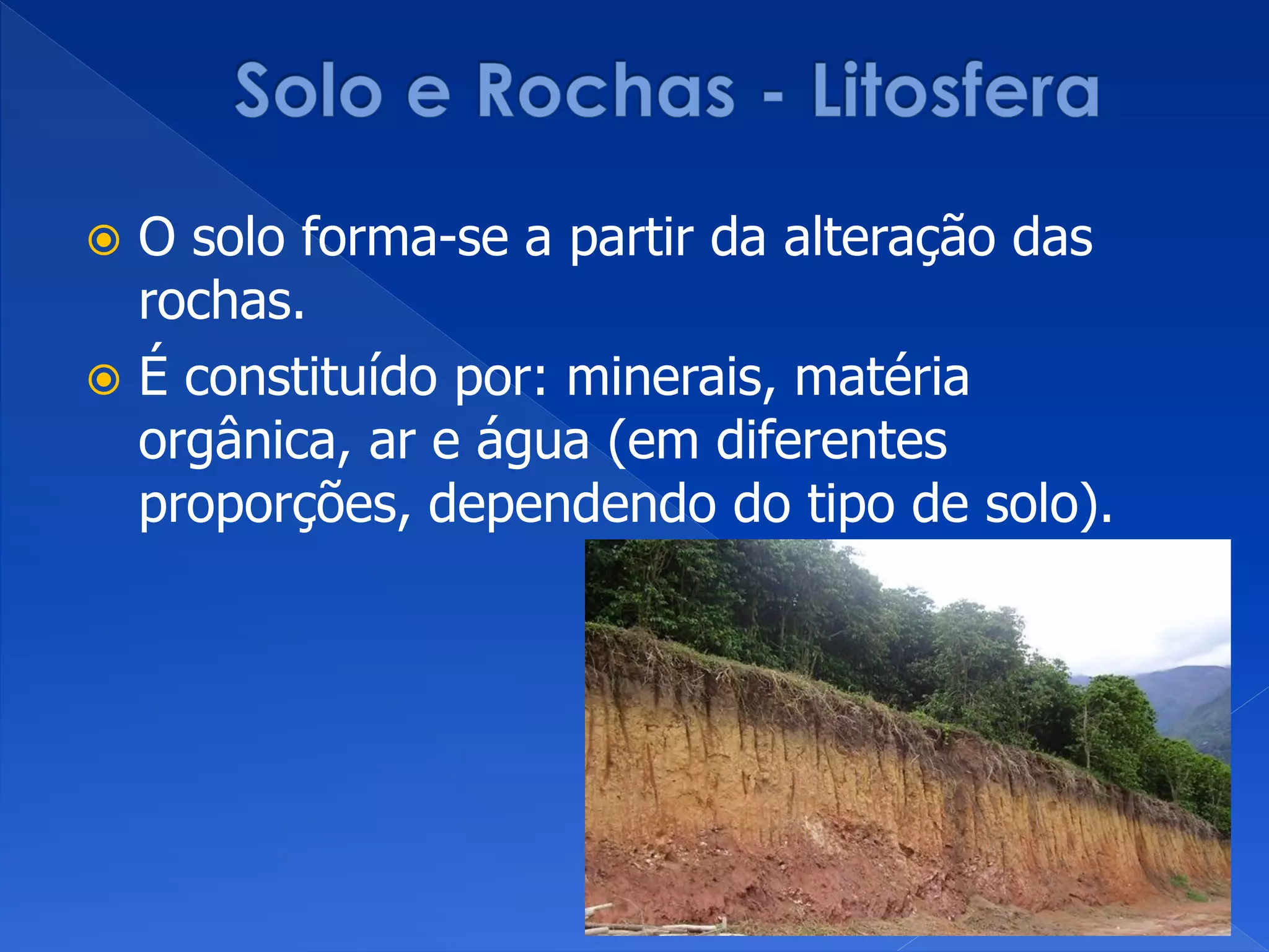  O solo forma-se a partir da alteração das
rochas.
 É constituído por: minerais, matéria
orgânica, ar e água (em diferentes
proporções, dependendo do tipo de solo).
 
