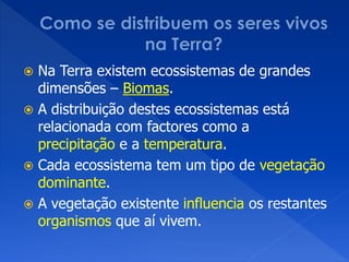  Na Terra existem ecossistemas de grandes
dimensões – Biomas.
 A distribuição destes ecossistemas está
relacionada com factores como a
precipitação e a temperatura.
 Cada ecossistema tem um tipo de vegetação
dominante.
 A vegetação existente influencia os restantes
organismos que aí vivem.
 